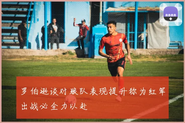 罗伯逊谈对狼队表现提升称为红军出战必全力以赴