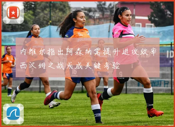 内维尔指出阿森纳需提升进攻效率西汉姆之战或成关键考验