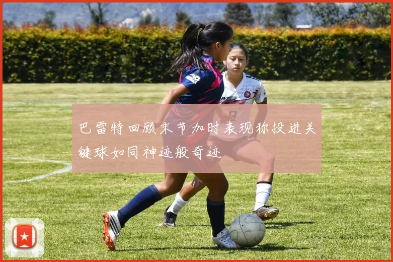 巴雷特回顾末节加时表现称投进关键球如同神迹般奇迹