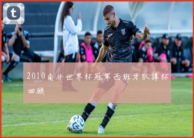 2010南非世界杯冠军西班牙队捧杯回顾