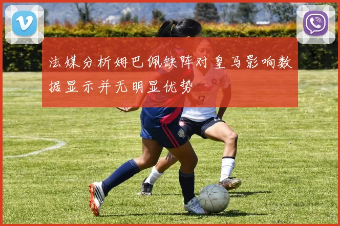 法媒分析姆巴佩缺阵对皇马影响数据显示并无明显优势