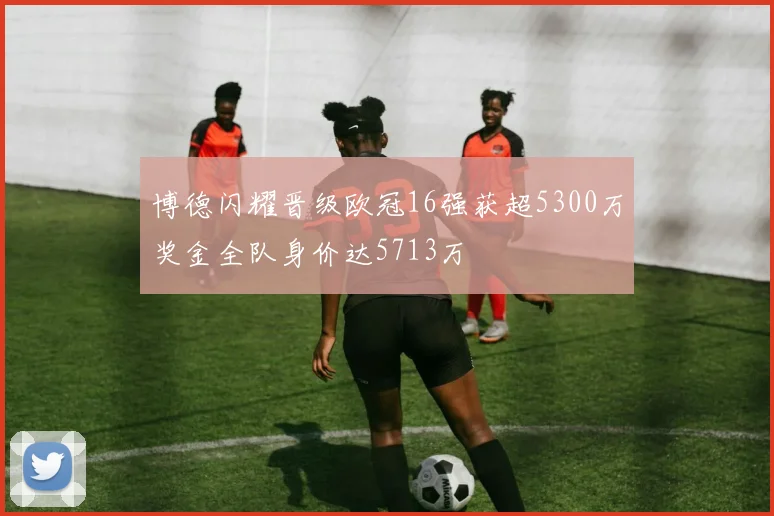 博德闪耀晋级欧冠16强获超5300万奖金全队身价达5713万